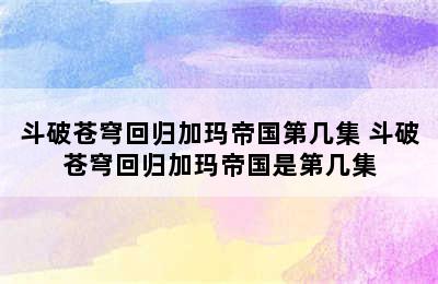 斗破苍穹回归加玛帝国第几集 斗破苍穹回归加玛帝国是第几集